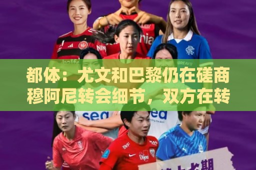 都体：尤文和巴黎仍在磋商穆阿尼转会细节，双方在转会费存在分歧