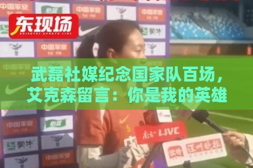武磊社媒纪念国家队百场,艾克森留言:你是我的英雄,兄弟,Nb 武磊社媒纪念国家队百场,艾克森留言:你是我的英雄,兄弟,Nb