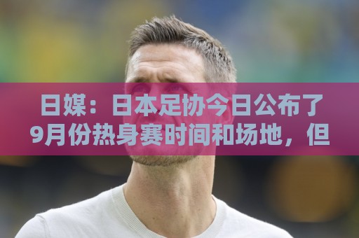 日媒：日本足协今日公布了9月份热身赛时间和场地，但对手暂未定