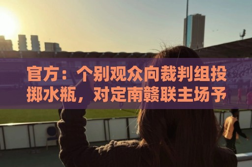 官方：个别观众向裁判组投掷水瓶，对定南赣联主场予以警告