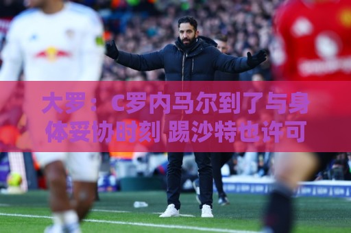 大罗：C罗内马尔到了与身体妥协时刻 踢沙特也许可以但世界杯很难