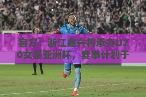 官方：浙江嘉兴将承办U20女足亚洲杯，赛事计划于2028年3月举办