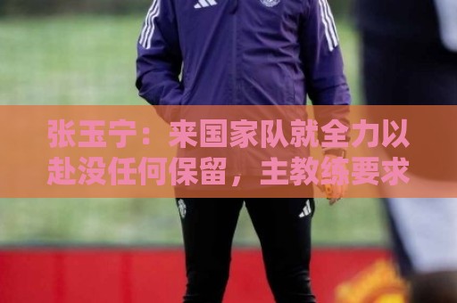 张玉宁：来国家队就全力以赴没任何保留，主教练要求给对手压力
