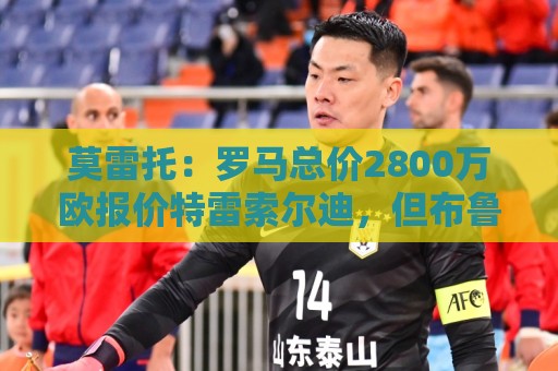 莫雷托:罗马总价2800万欧报价特雷索尔迪,但布鲁日估价远高于此 莫雷托:罗马总价2800万欧报价特雷索尔迪,但布鲁日估价远高于此