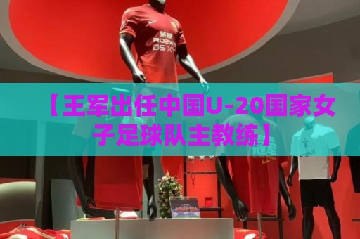 【王军出任中国U-20国家女子足球队主教练】