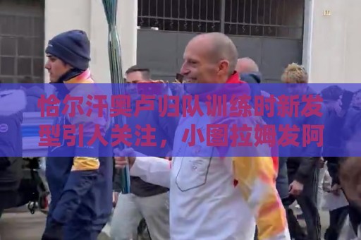 恰尔汗奥卢归队训练时新发型引人关注，小图拉姆发阿福头照片调侃
