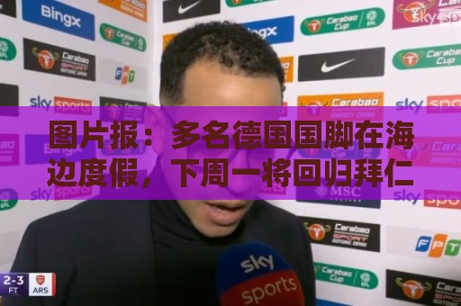 图片报：多名德国国脚在海边度假，下周一将回归拜仁备战新赛季