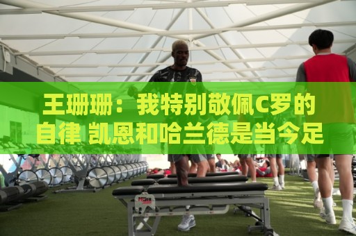 王珊珊：我特别敬佩C罗的自律 凯恩和哈兰德是当今足坛最强9号位