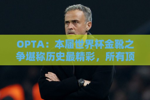 OPTA：本届世界杯金靴之争堪称历史最精彩，所有顶尖射手齐齐发力