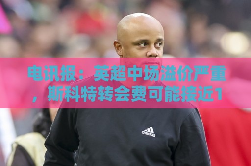 电讯报:英超中场溢价严重,斯科特转会费可能接近1亿镑 电讯报:英超中场溢价严重,斯科特转会费可能接近1亿镑