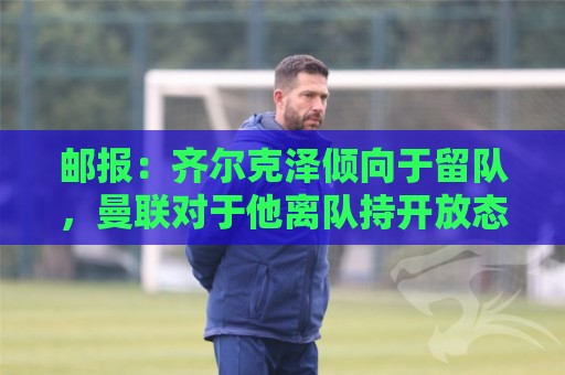 邮报：齐尔克泽倾向于留队，曼联对于他离队持开放态度