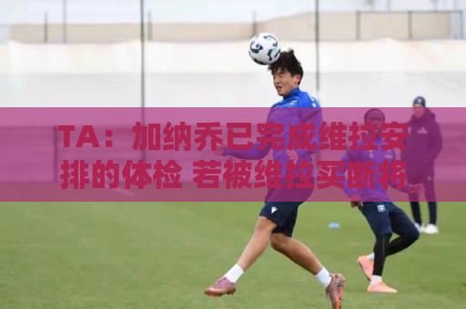 TA:加纳乔已完成维拉安排的体检 若被维拉买断将签约4年 TA:加纳乔已完成维拉安排的体检 若被维拉买断将签约4年