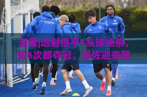 深度|远射绝平+头球绝杀，前6次都夺冠，恩佐迎来第7场大赛决赛
