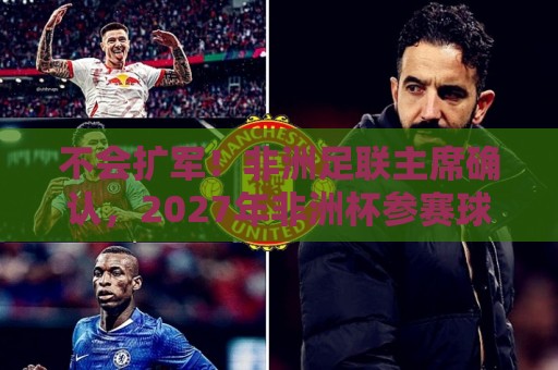 不会扩军！非洲足联主席确认，2027年非洲杯参赛球队仍为24支