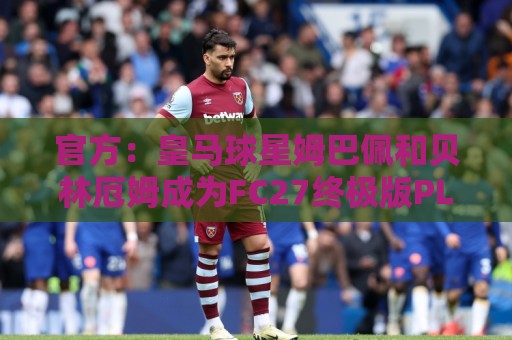 官方：皇马球星姆巴佩和贝林厄姆成为FC27终极版PLUS封面人物