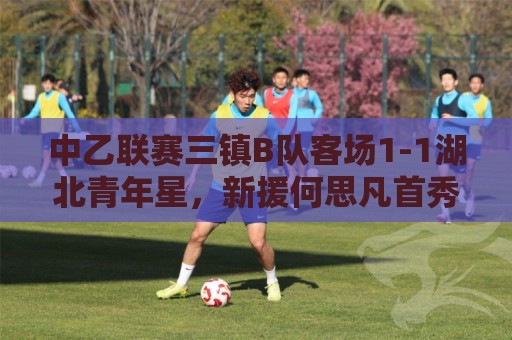 中乙联赛三镇B队客场1-1湖北青年星，新援何思凡首秀收获进球