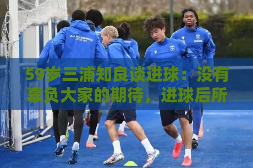 59岁三浦知良谈进球：没有辜负大家的期待，进球后所有人都在庆祝