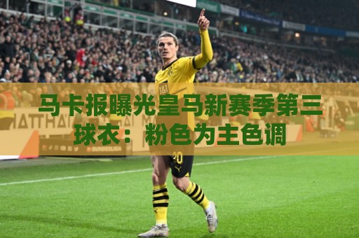 马卡报曝光皇马新赛季第三球衣：粉色为主色调