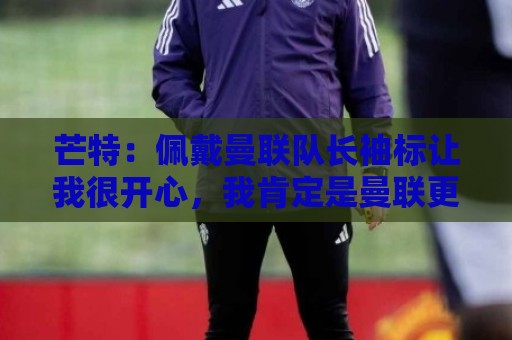 芒特：佩戴曼联队长袖标让我很开心，我肯定是曼联更衣室领袖之一