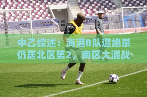 中乙综述：海港B队遭绝杀仍居北区第2，南区大混战4-7名仅差1分
