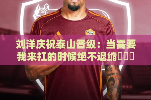 刘洋庆祝泰山晋级：当需要我来扛的时候绝不退缩⚽️➕1️⃣