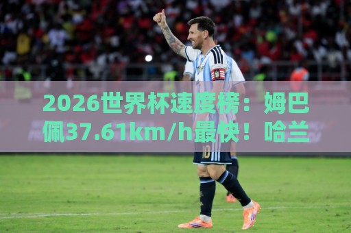 2026世界杯速度榜：姆巴佩37.61km/h最快！哈兰德36.52km/h第5