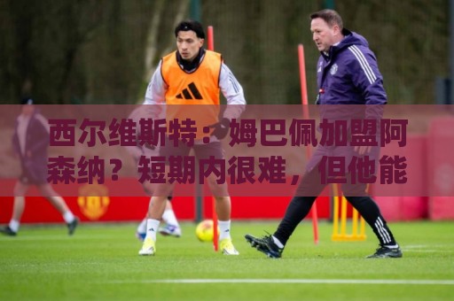 西尔维斯特：姆巴佩加盟阿森纳？短期内很难，但他能适应任何球队