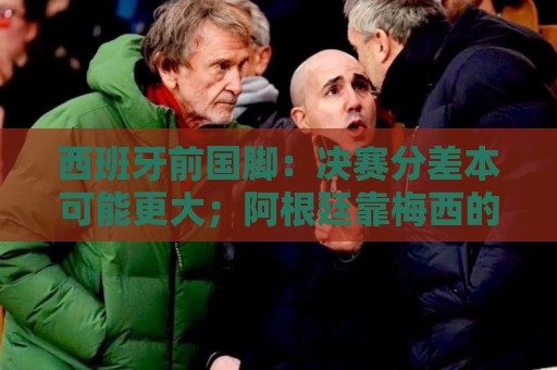 西班牙前国脚：决赛分差本可能更大；阿根廷靠梅西的拼搏打进决赛