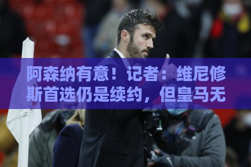阿森纳有意！记者：维尼修斯首选仍是续约，但皇马无意提高报价