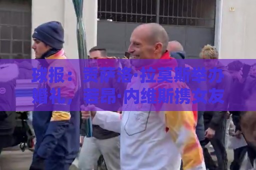 球报：贡萨洛·拉莫斯举办婚礼，若昂·内维斯携女友出席