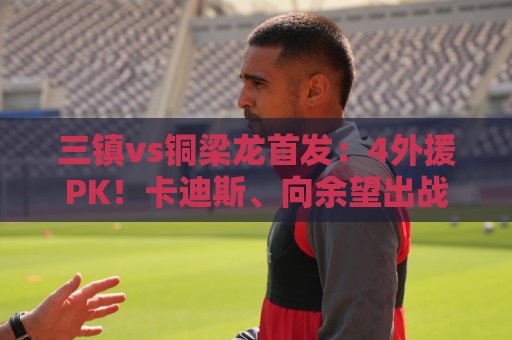 三镇vs铜梁龙首发：4外援PK！卡迪斯、向余望出战，杜月徵替补