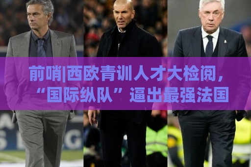 前哨|西欧青训人才大检阅，“国际纵队”逼出最强法国？