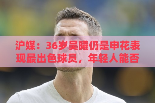 沪媒:36岁吴曦仍是申花表现最出色球员,年轻人能否尽快接棒? 沪媒:36岁吴曦仍是申花表现最出色球员,年轻人能否尽快接棒?