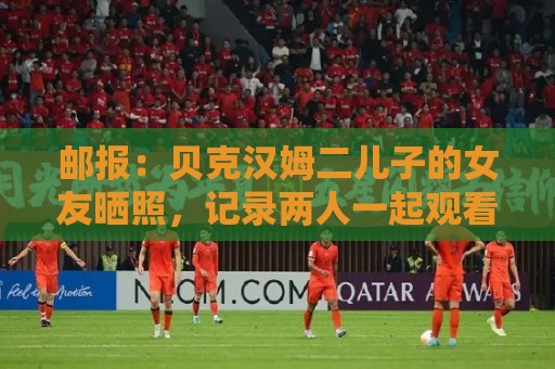 邮报：贝克汉姆二儿子的女友晒照，记录两人一起观看世界杯的时光