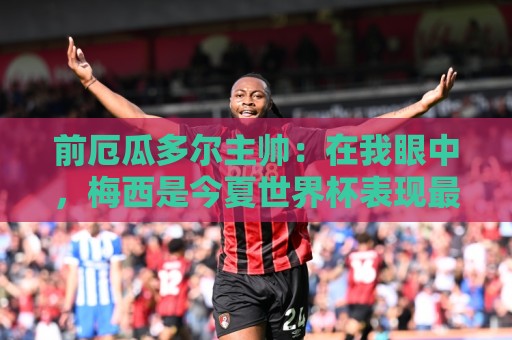 前厄瓜多尔主帅：在我眼中，梅西是今夏世界杯表现最佳的球员
