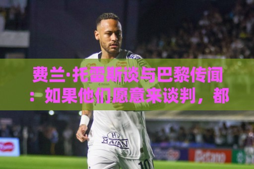费兰·托雷斯谈与巴黎传闻：如果他们愿意来谈判，都可以进行沟通
