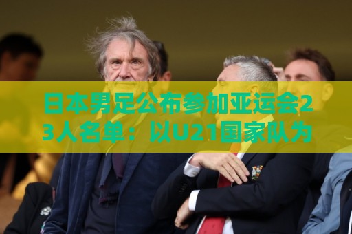 日本男足公布参加亚运会23人名单：以U21国家队为班底，4人留洋