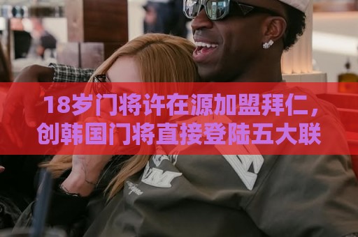18岁门将许在源加盟拜仁，创韩国门将直接登陆五大联赛豪门先例！