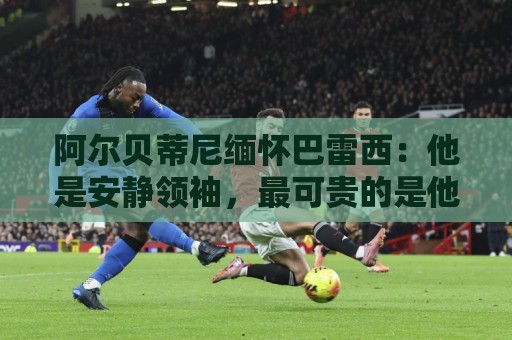 阿尔贝蒂尼缅怀巴雷西：他是安静领袖，最可贵的是他所传递的精神