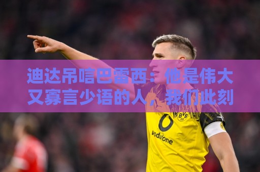 迪达吊唁巴雷西：他是伟大又寡言少语的人，我们此刻都很悲痛