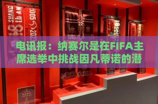 电讯报：纳赛尔是在FIFA主席选举中挑战因凡蒂诺的潜在人选