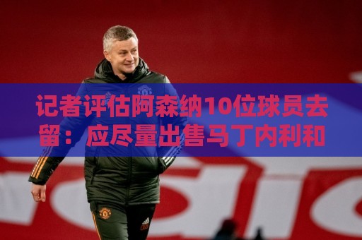 记者评估阿森纳10位球员去留:应尽量出售马丁内利和热苏斯 记者评估阿森纳10位球员去留:应尽量出售马丁内利和热苏斯