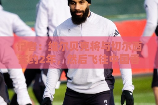 记者：维尔贝克将与切尔西签约2年，然后飞往中国香港参加季前赛