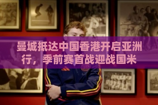 曼城抵达中国香港开启亚洲行，季前赛首战迎战国米