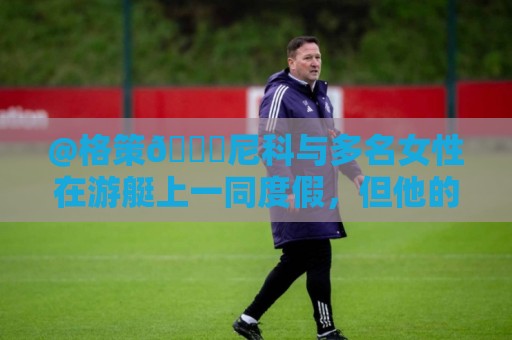 @格策😅尼科与多名女性在游艇上一同度假，但他的女友不在其中