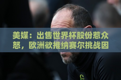 美媒：出售世界杯股份惹众怒，欧洲欲推纳赛尔挑战因凡蒂诺