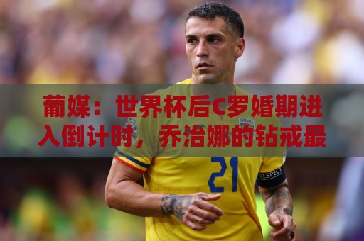 葡媒：世界杯后C罗婚期进入倒计时，乔治娜的钻戒最高值2500万欧