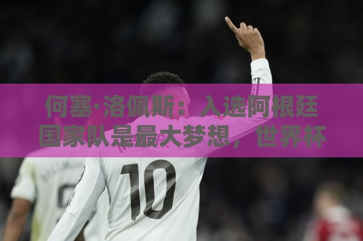 何塞·洛佩斯：入选阿根廷国家队是最大梦想，世界杯决赛没有阴谋