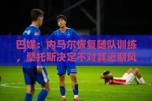巴媒：内马尔恢复随队训练，桑托斯决定不对其近期风波进行处罚