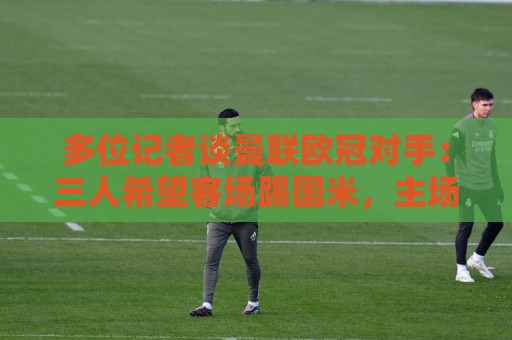 多位记者谈曼联欧冠对手：三人希望客场踢国米，主场皇马或巴黎等